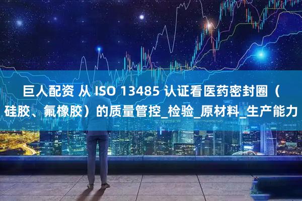 巨人配资 从 ISO 13485 认证看医药密封圈（硅胶、氟橡胶）的质量管控_检验_原材料_生产能力