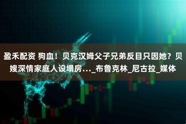 盈禾配资 狗血！贝克汉姆父子兄弟反目只因她？贝嫂深情家庭人设塌房…_布鲁克林_尼古拉_媒体