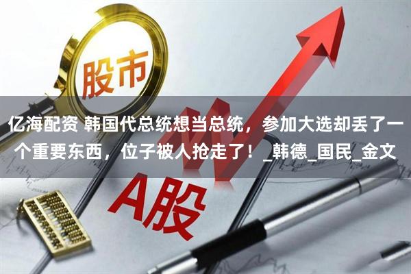 亿海配资 韩国代总统想当总统，参加大选却丢了一个重要东西，位子被人抢走了！_韩德_国民_金文