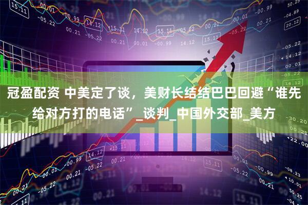 冠盈配资 中美定了谈，美财长结结巴巴回避“谁先给对方打的电话”_谈判_中国外交部_美方