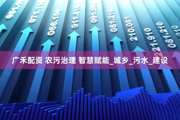 广禾配资 农污治理 智慧赋能_城乡_污水_建设