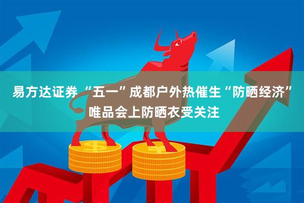 易方达证券 “五一”成都户外热催生“防晒经济” 唯品会上防晒衣受关注