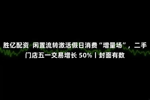 胜亿配资  闲置流转激活假日消费“增量场”，二手门店五一交易增长 50%丨封面有数