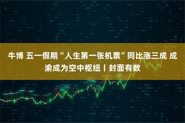 牛博 五一假期“人生第一张机票”同比涨三成 成渝成为空中枢纽丨封面有数