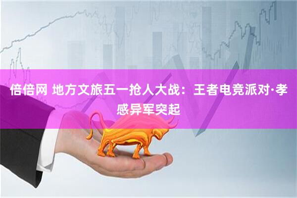 倍倍网 地方文旅五一抢人大战：王者电竞派对·孝感异军突起