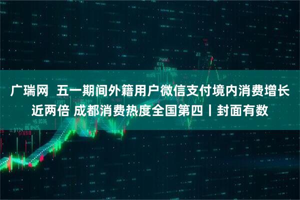 广瑞网  五一期间外籍用户微信支付境内消费增长近两倍 成都消费热度全国第四丨封面有数