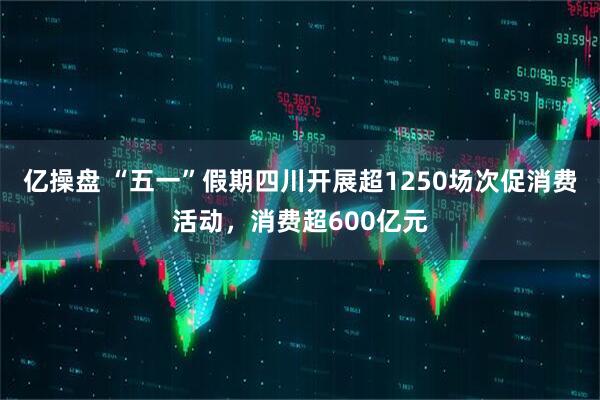 亿操盘 “五一”假期四川开展超1250场次促消费活动，消费超600亿元