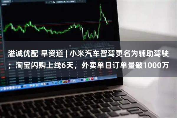 溢诚优配 早资道 | 小米汽车智驾更名为辅助驾驶；淘宝闪购上线6天，外卖单日订单量破1000万