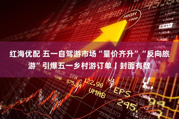 红海优配 五一自驾游市场“量价齐升”“反向旅游”引爆五一乡村游订单丨封面有数