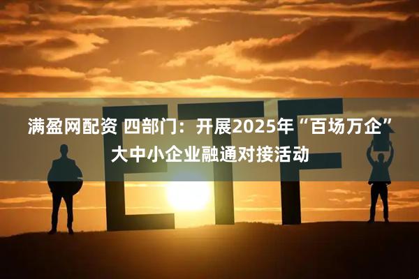 满盈网配资 四部门：开展2025年“百场万企”大中小企业融通对接活动