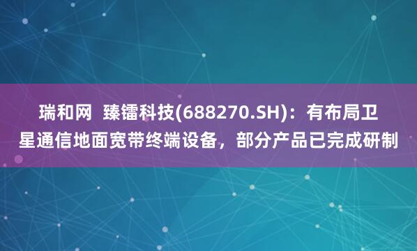 瑞和网  臻镭科技(688270.SH)：有布局卫星通信地面宽带终端设备，部分产品已完成研制