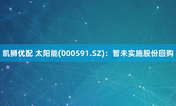 凯狮优配 太阳能(000591.SZ)：暂未实施股份回购