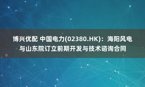 博兴优配 中国电力(02380.HK)：海阳风电与山东院订立前期开发与技术谘询合同