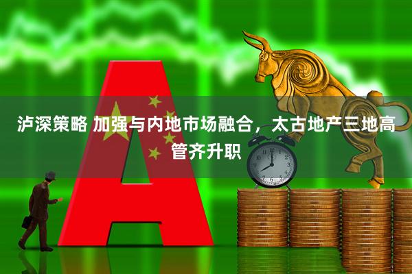 泸深策略 加强与内地市场融合，太古地产三地高管齐升职