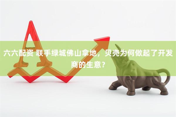 六六配资 联手绿城佛山拿地，贝壳为何做起了开发商的生意？