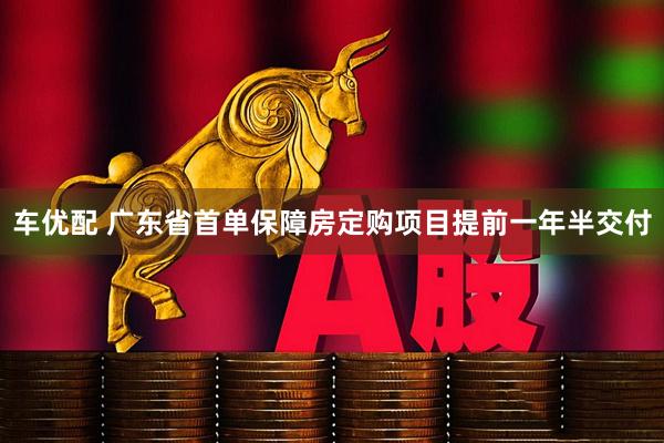 车优配 广东省首单保障房定购项目提前一年半交付