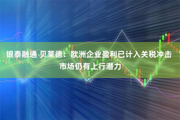 银泰融通 贝莱德：欧洲企业盈利已计入关税冲击 市场仍有上行潜力