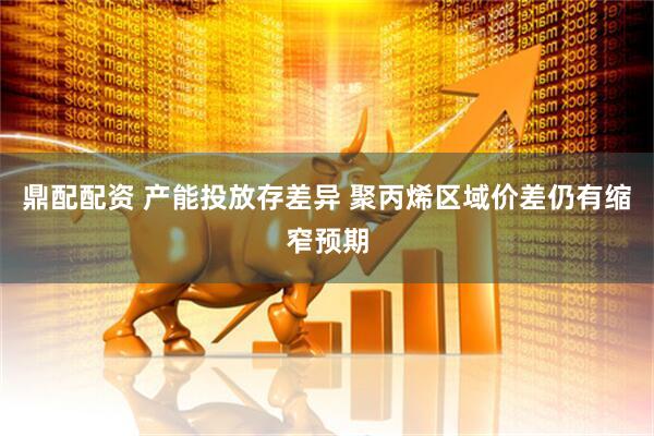 鼎配配资 产能投放存差异 聚丙烯区域价差仍有缩窄预期