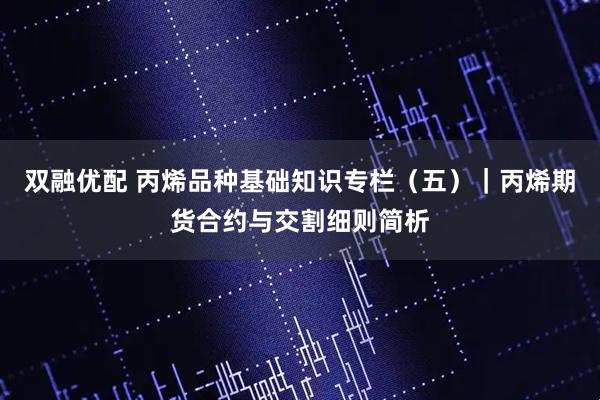 双融优配 丙烯品种基础知识专栏（五）｜丙烯期货合约与交割细则简析
