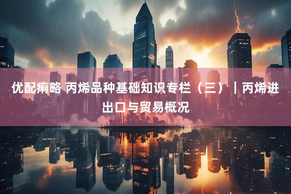 优配痢略 丙烯品种基础知识专栏（三）｜丙烯进出口与贸易概况