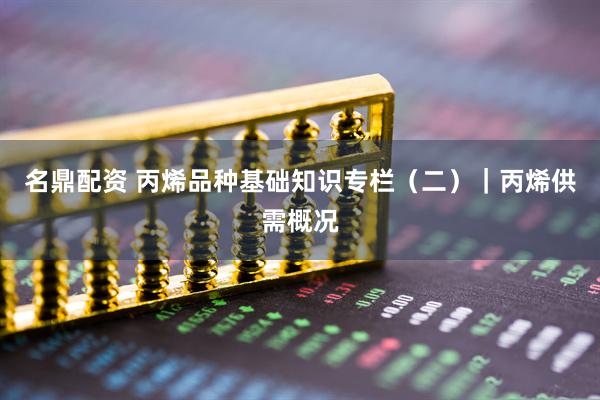 名鼎配资 丙烯品种基础知识专栏（二）｜丙烯供需概况