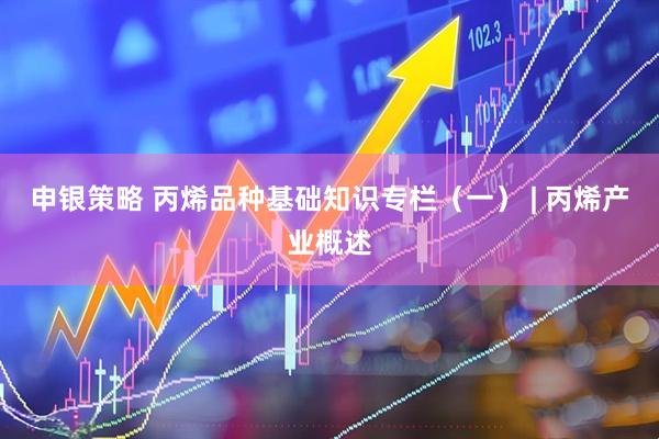 申银策略 丙烯品种基础知识专栏（一） | 丙烯产业概述
