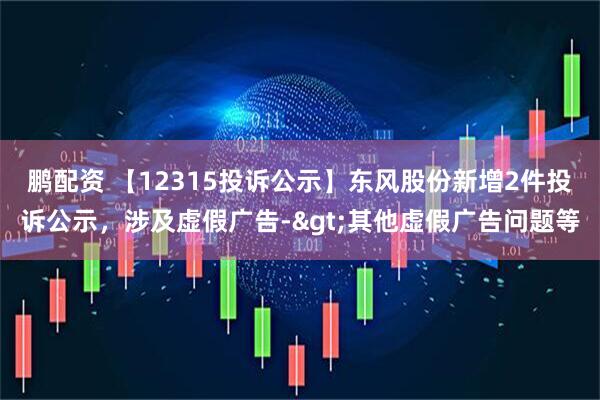 鹏配资 【12315投诉公示】东风股份新增2件投诉公示，涉及虚假广告->其他虚假广告问题等