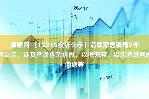 源顺网 【12315投诉公示】箭牌家居新增5件投诉公示，涉及产品掺杂掺假、以假充真、以次充好问题等