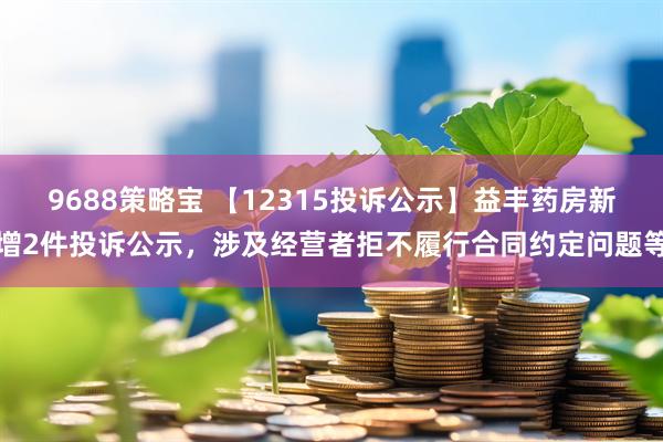 9688策略宝 【12315投诉公示】益丰药房新增2件投诉公示，涉及经营者拒不履行合同约定问题等