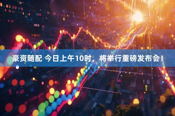 豪资随配 今日上午10时，将举行重磅发布会！