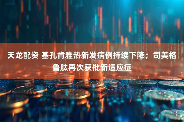 天龙配资 基孔肯雅热新发病例持续下降；司美格鲁肽再次获批新适应症