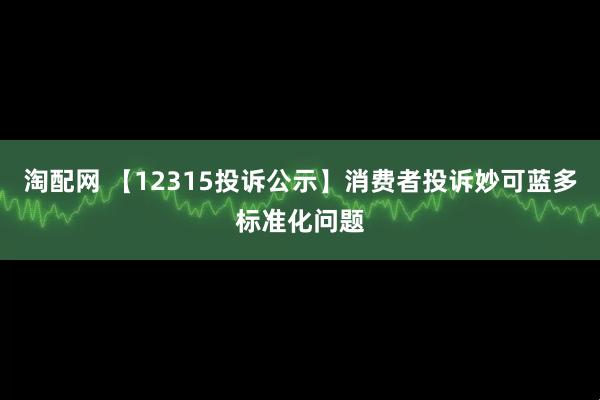 淘配网 【12315投诉公示】消费者投诉妙可蓝多标准化问题