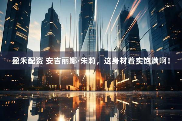 盈禾配资 安吉丽娜·朱莉，这身材着实饱满啊！