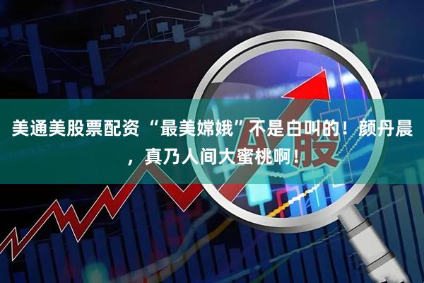 美通美股票配资 “最美嫦娥”不是白叫的！颜丹晨，真乃人间大蜜桃啊！