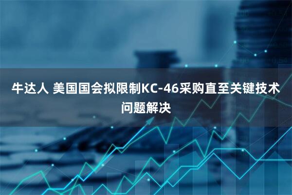 牛达人 美国国会拟限制KC-46采购直至关键技术问题解决