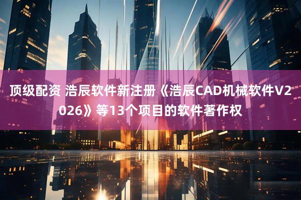 顶级配资 浩辰软件新注册《浩辰CAD机械软件V2026》等13个项目的软件著作权