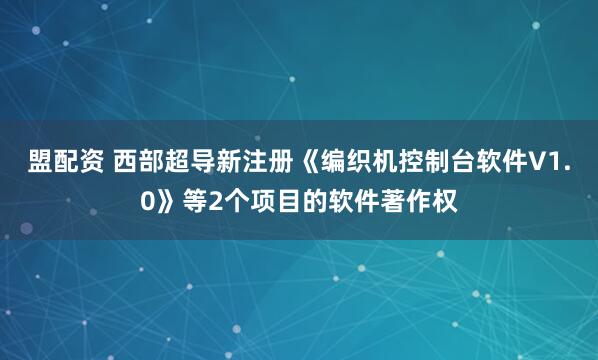 盟配资 西部超导新注册《编织机控制台软件V1.0》等2个项目的软件著作权