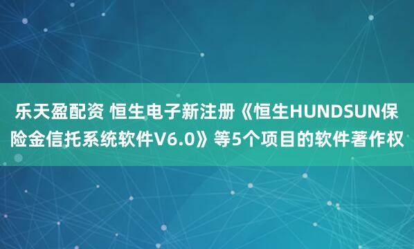 乐天盈配资 恒生电子新注册《恒生HUNDSUN保险金信托系统软件V6.0》等5个项目的软件著作权