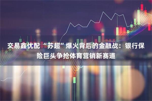 交易鑫优配 “苏超”爆火背后的金融战：银行保险巨头争抢体育营销新赛道