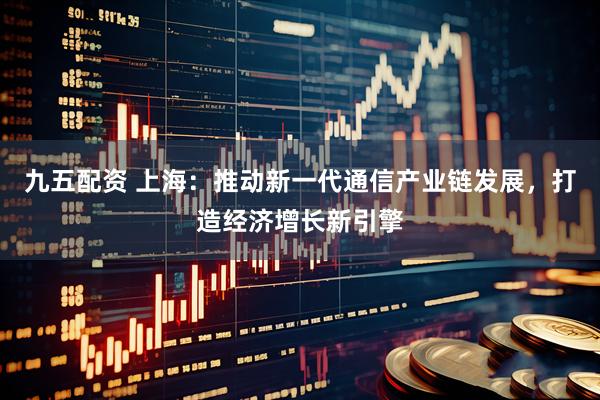 九五配资 上海：推动新一代通信产业链发展，打造经济增长新引擎