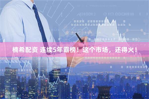楠希配资 连续5年霸榜！这个市场，还得火！