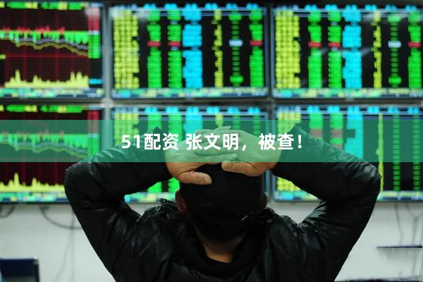 51配资 张文明，被查！