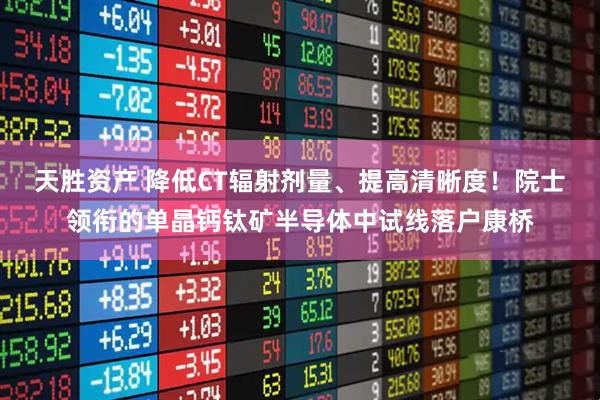 天胜资产 降低CT辐射剂量、提高清晰度！院士领衔的单晶钙钛矿半导体中试线落户康桥