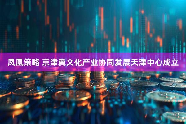 凤凰策略 京津冀文化产业协同发展天津中心成立