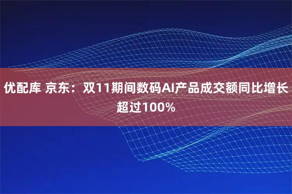 优配库 京东：双11期间数码AI产品成交额同比增长超过100%