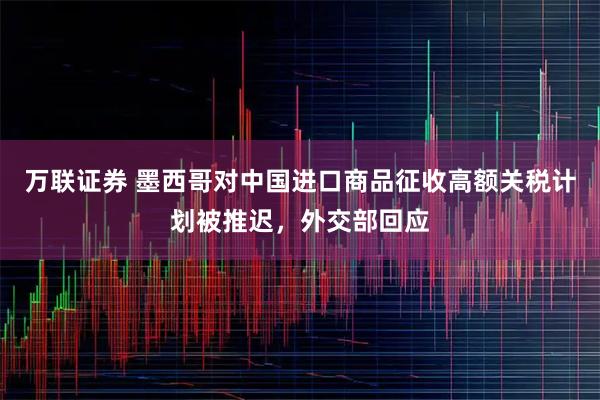 万联证券 墨西哥对中国进口商品征收高额关税计划被推迟，外交部回应