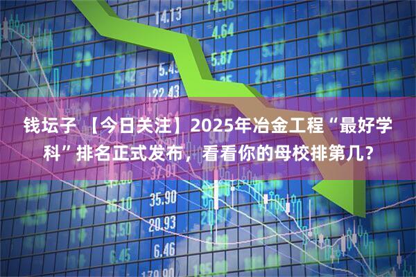 钱坛子 【今日关注】2025年冶金工程“最好学科”排名正式发布，看看你的母校排第几？