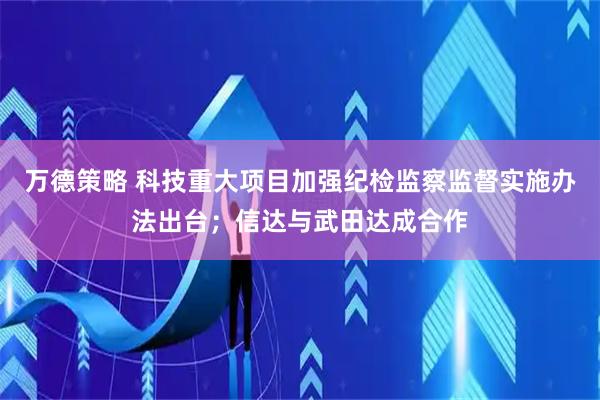 万德策略 科技重大项目加强纪检监察监督实施办法出台；信达与武田达成合作