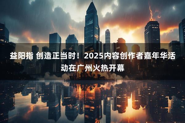 益阳指 创造正当时！2025内容创作者嘉年华活动在广州火热开幕