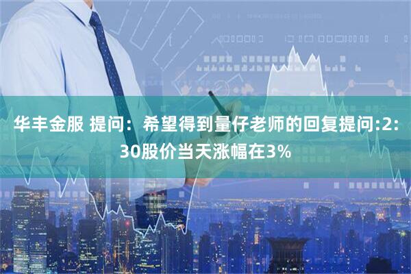 华丰金服 提问:希望得到量仔老师的回复提问:2:30股价当天涨幅在3%